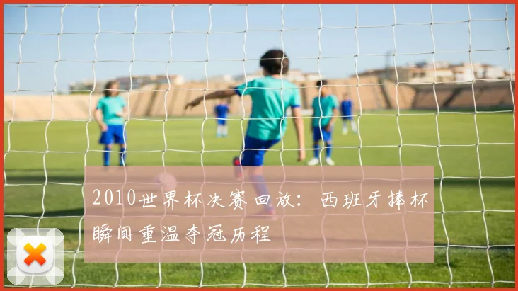 2010世界杯决赛回放:西班牙捧杯瞬间重温夺冠历程