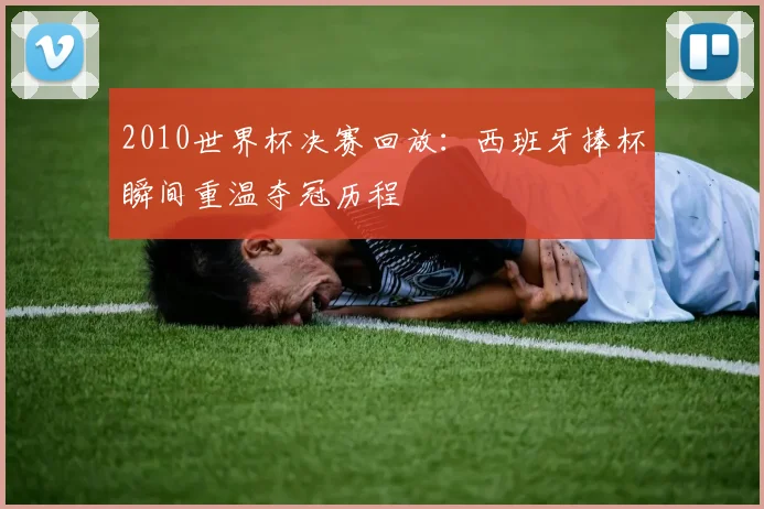 2010世界杯决赛回放:西班牙捧杯瞬间重温夺冠历程