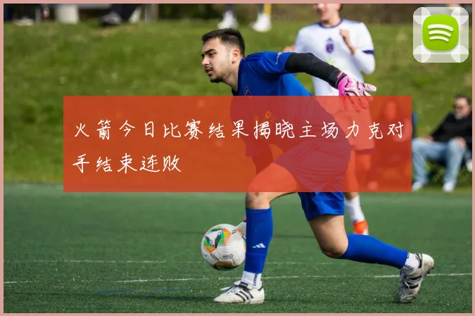 火箭今日比赛结果揭晓主场力克对手结束连败