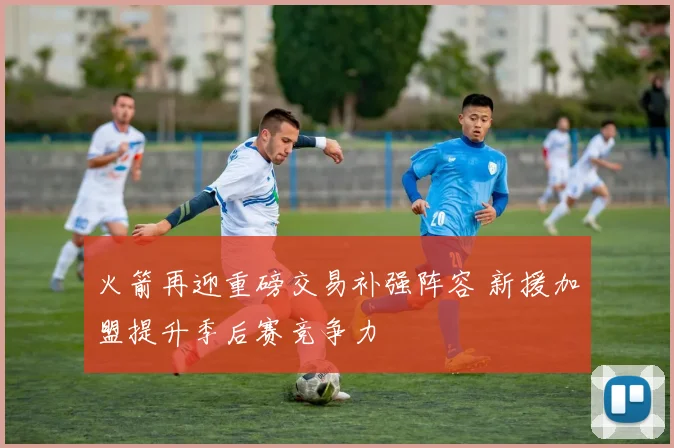 火箭再迎重磅交易补强阵容 新援加盟提升季后赛竞争力
