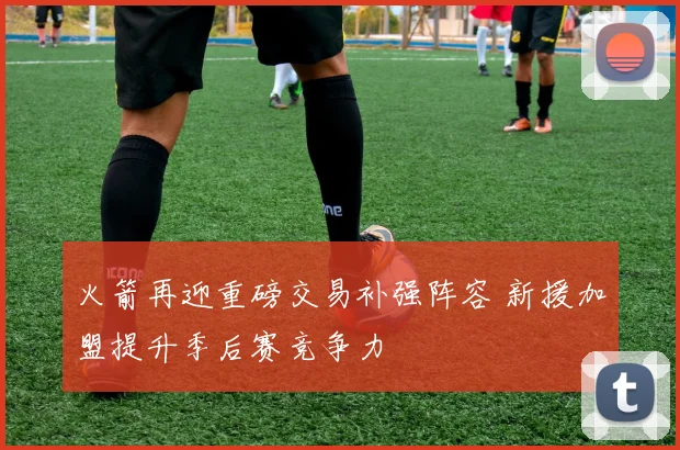 火箭再迎重磅交易补强阵容 新援加盟提升季后赛竞争力