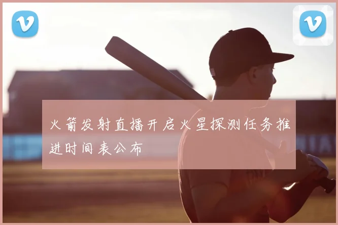 火箭发射直播开启火星探测任务推进时间表公布