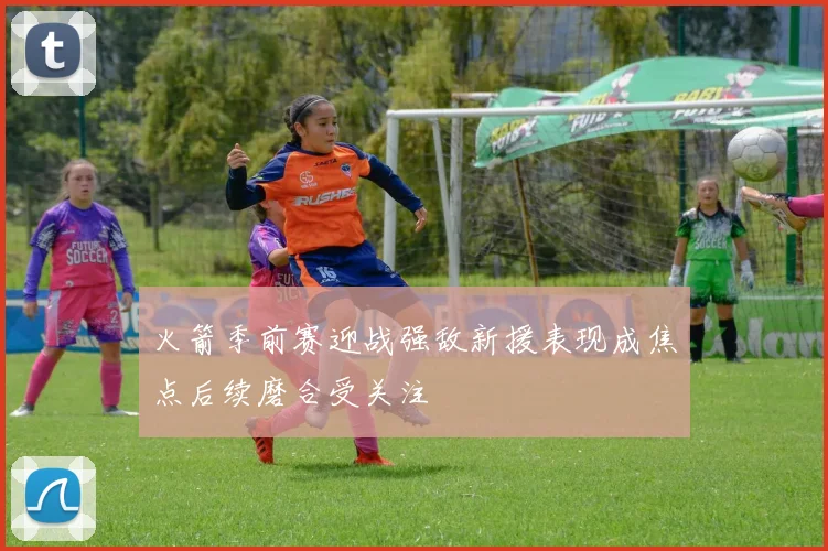 火箭季前赛迎战强敌新援表现成焦点后续磨合受关注