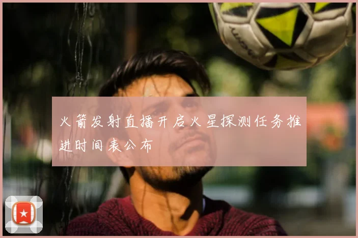 火箭发射直播开启火星探测任务推进时间表公布