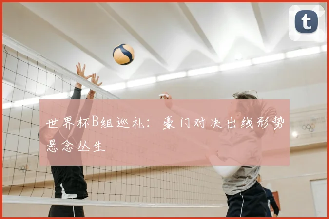 世界杯B组巡礼:豪门对决出线形势悬念丛生