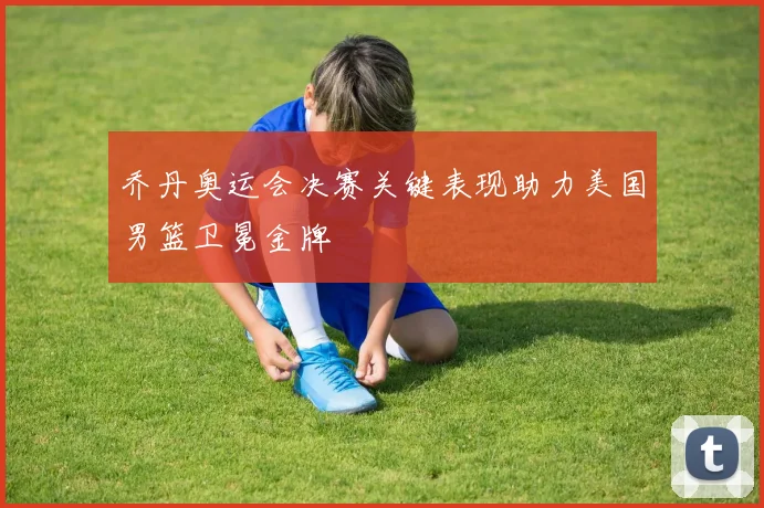 乔丹奥运会决赛关键表现助力美国男篮卫冕金牌