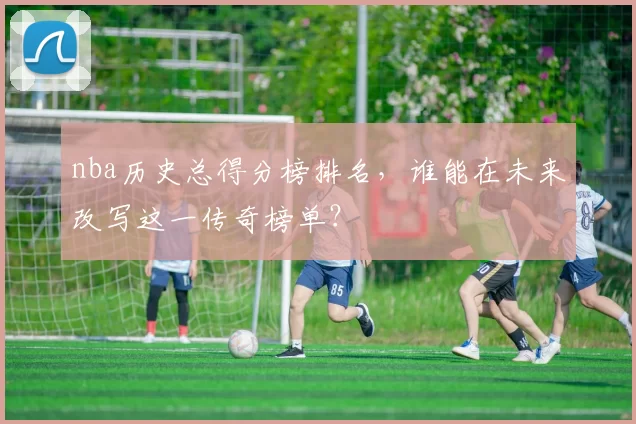 nba历史总得分榜排名，谁能在未来改写这一传奇榜单？