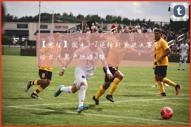 【意杯】国米3-2逆转科莫进决赛，恰尔汗奥卢独造3球
