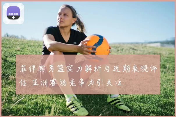 菲律宾男篮实力解析与近期表现评估 亚洲赛场竞争力引关注