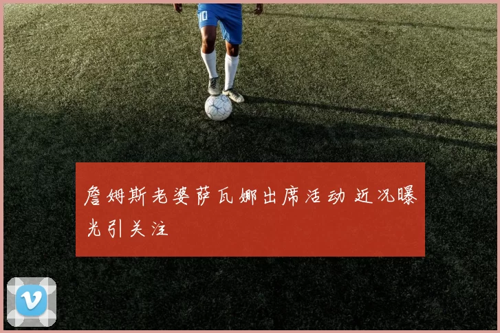 詹姆斯老婆萨瓦娜出席活动 近况曝光引关注