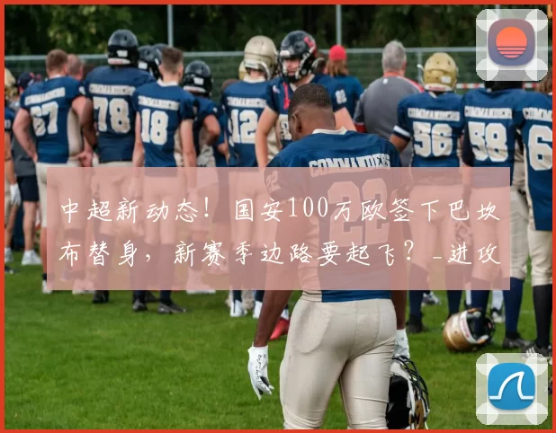 中超新动态！国安100万欧签下巴坎布替身，新赛季边路要起飞？_进攻_恩科_蒙哥马利