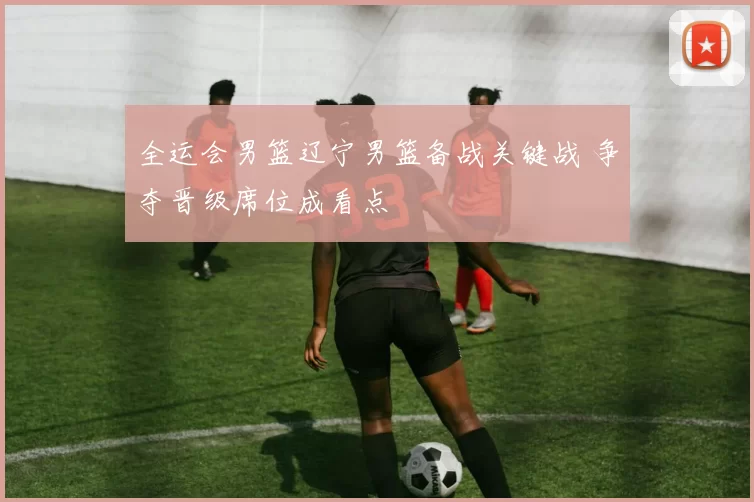 全运会男篮辽宁男篮备战关键战 争夺晋级席位成看点