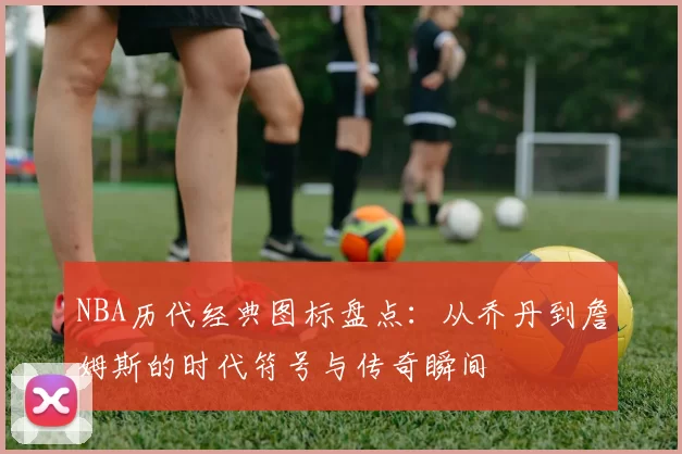 NBA历代经典图标盘点：从乔丹到詹姆斯的时代符号与传奇瞬间
