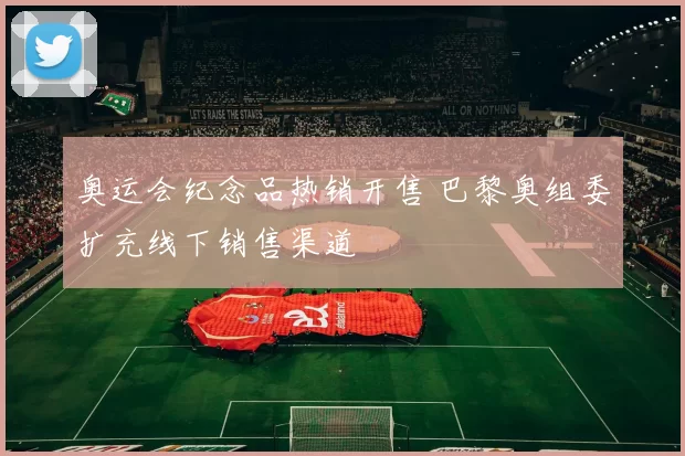奥运会纪念品热销开售 巴黎奥组委扩充线下销售渠道
