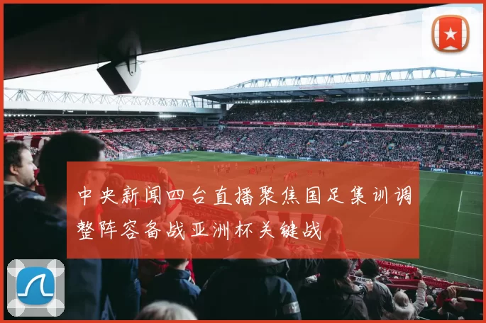 中央新闻四台直播聚焦国足集训调整阵容备战亚洲杯关键战