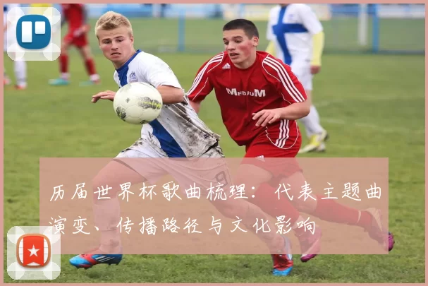 历届世界杯歌曲梳理：代表主题曲演变、传播路径与文化影响