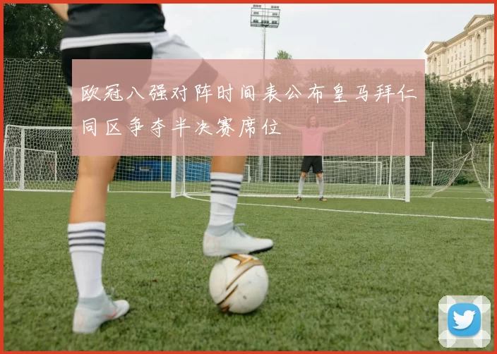 欧冠八强对阵时间表公布皇马拜仁同区争夺半决赛席位