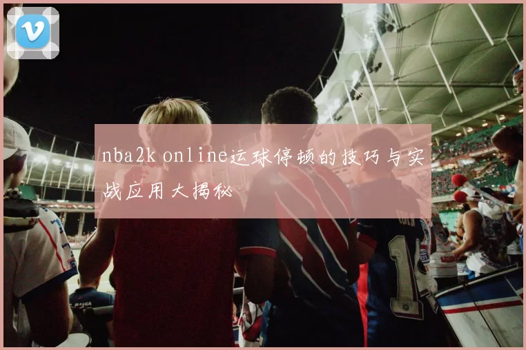 nba2k online运球停顿的技巧与实战应用大揭秘