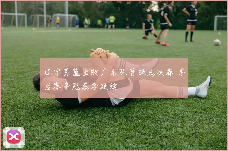 辽宁男篮击败广东队晋级总决赛 季后赛争冠悬念延续