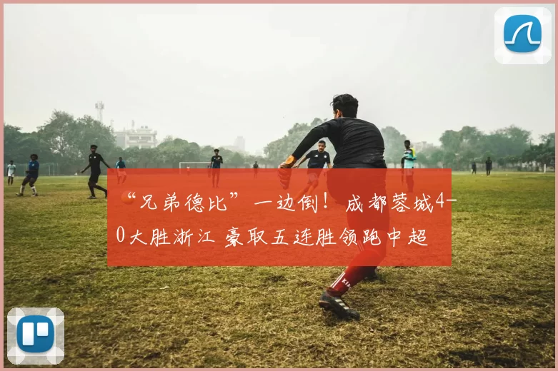 “兄弟德比”一边倒！成都蓉城4-0大胜浙江 豪取五连胜领跑中超