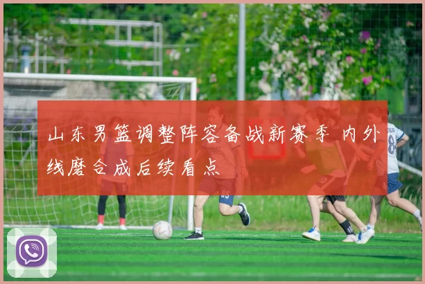 山东男篮调整阵容备战新赛季 内外线磨合成后续看点