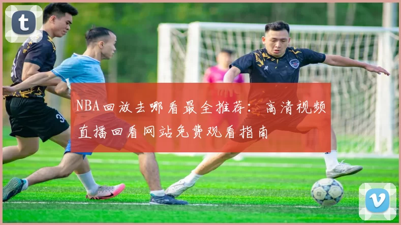NBA回放去哪看最全推荐：高清视频直播回看网站免费观看指南