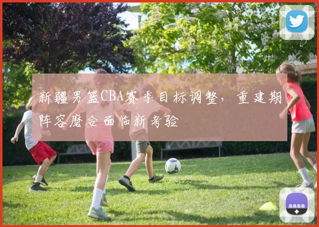 新疆男篮CBA赛季目标调整，重建期阵容磨合面临新考验