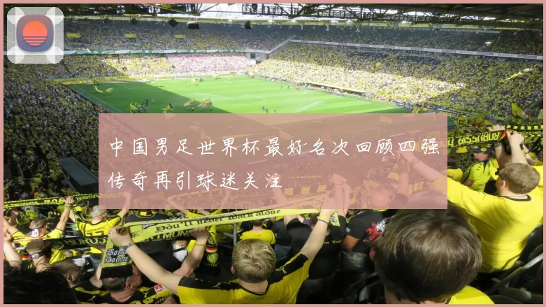 中国男足世界杯最好名次回顾四强传奇再引球迷关注