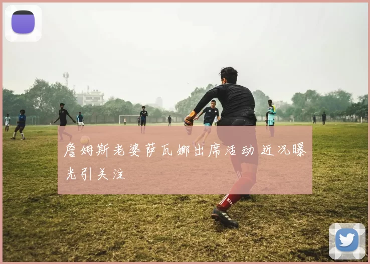 詹姆斯老婆萨瓦娜出席活动 近况曝光引关注