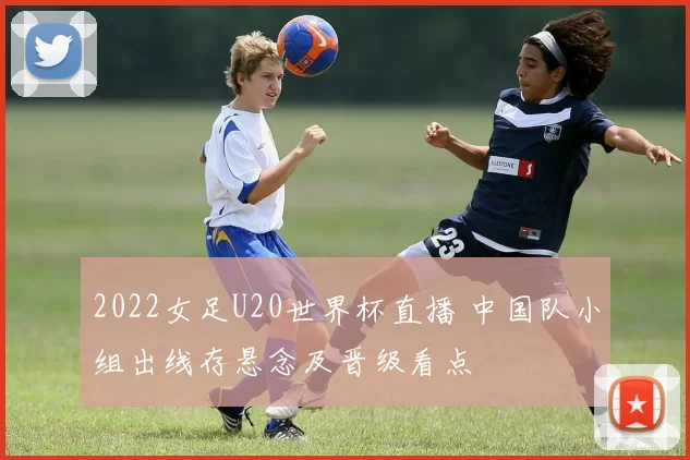 2022女足U20世界杯直播 中国队小组出线存悬念及晋级看点