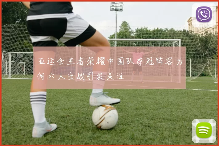 亚运会王者荣耀中国队夺冠阵容为何六人出战引发关注