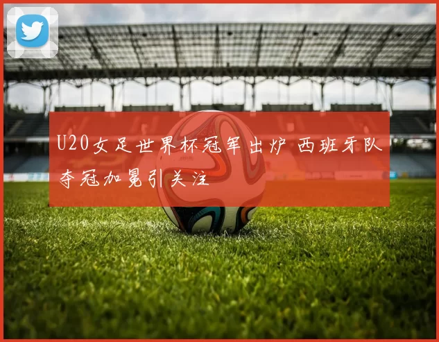 U20女足世界杯冠军出炉 西班牙队夺冠加冕引关注