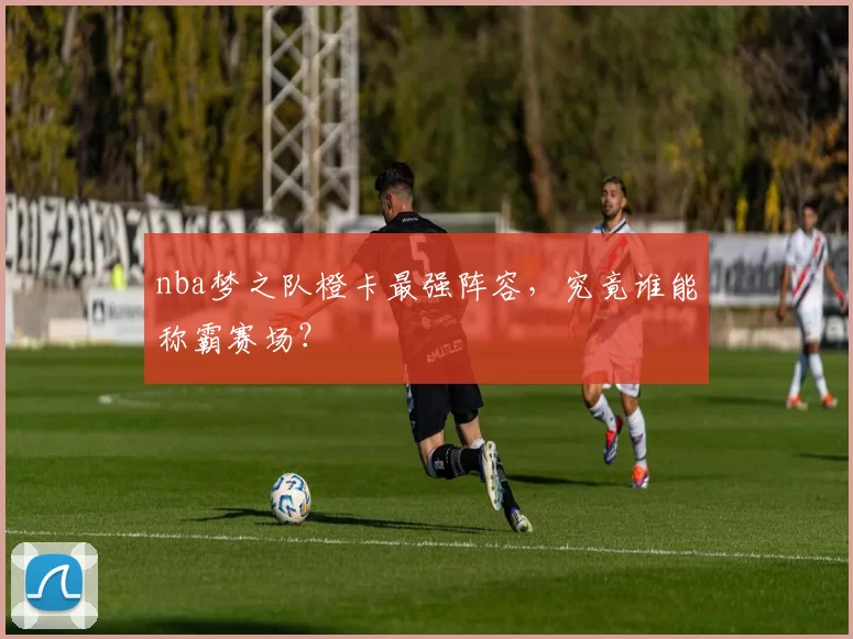 nba梦之队橙卡最强阵容，究竟谁能称霸赛场？