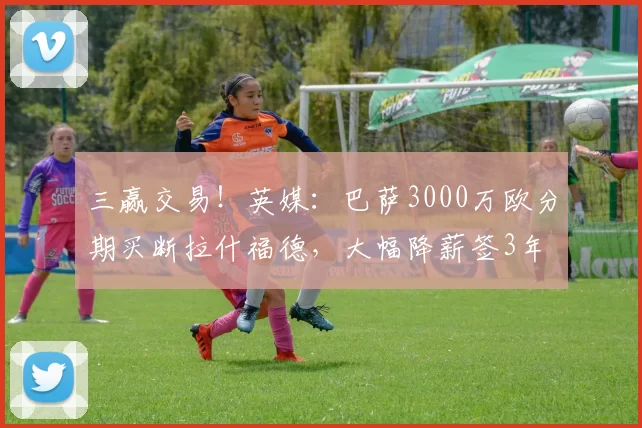 三赢交易！英媒：巴萨3000万欧分期买断拉什福德，大幅降薪签3年