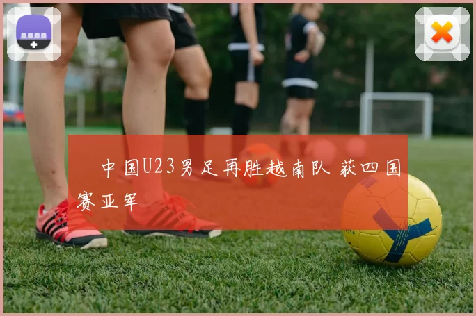 ​中国U23男足再胜越南队 获四国赛亚军