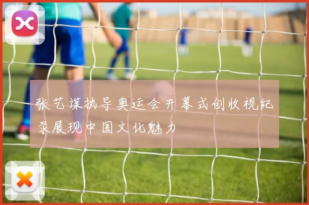 张艺谋执导奥运会开幕式创收视纪录展现中国文化魅力