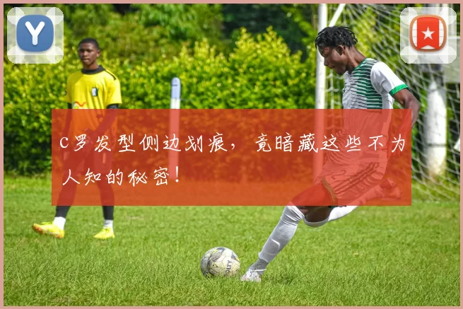 c罗发型侧边划痕，竟暗藏这些不为人知的秘密！
