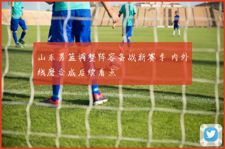 山东男篮调整阵容备战新赛季 内外线磨合成后续看点