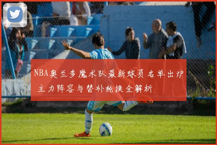 NBA奥兰多魔术队最新球员名单出炉 主力阵容与替补轮换全解析