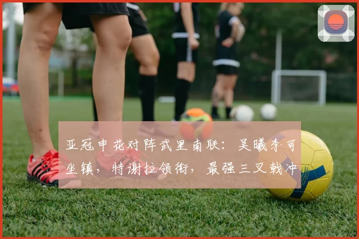 亚冠申花对阵武里南联：吴曦李可坐镇，特谢拉领衔，最强三叉戟冲锋_比赛_陈晋一_马纳法