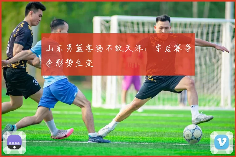 山东男篮客场不敌天津，季后赛争夺形势生变