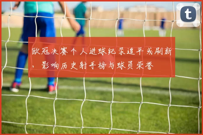 欧冠决赛个人进球纪录追平或刷新，影响历史射手榜与球员荣誉