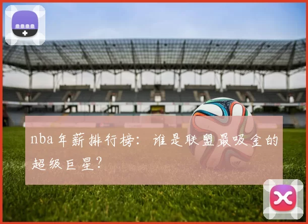 nba年薪排行榜：谁是联盟最吸金的超级巨星？