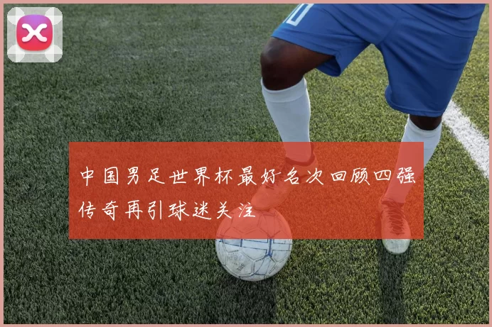 中国男足世界杯最好名次回顾四强传奇再引球迷关注