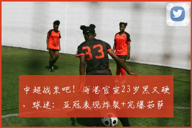 中超战栗吧！海港官宣23岁黑又硬，球迷：亚冠表现炸裂+完爆茹萨