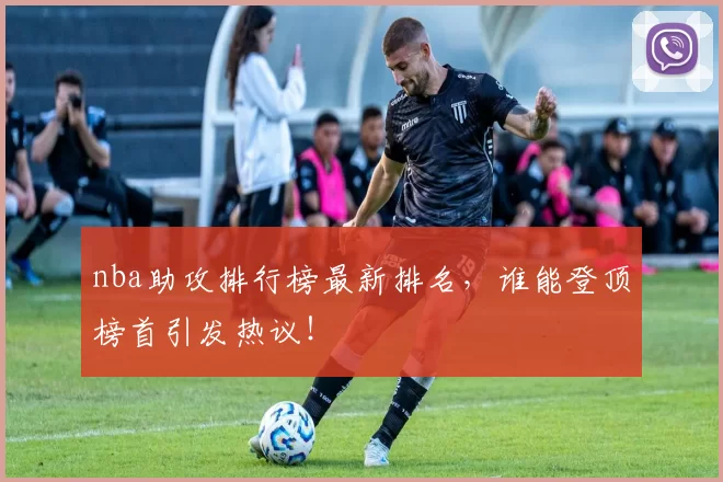 nba助攻排行榜最新排名，谁能登顶榜首引发热议！