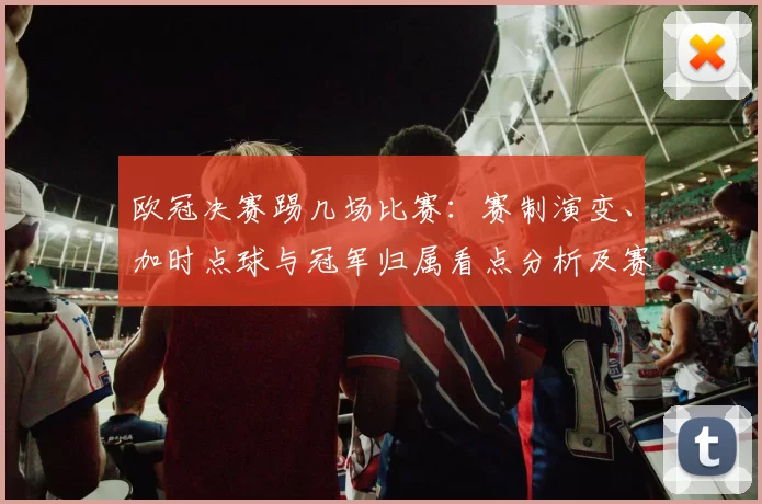 欧冠决赛踢几场比赛：赛制演变、加时点球与冠军归属看点分析及赛程安排