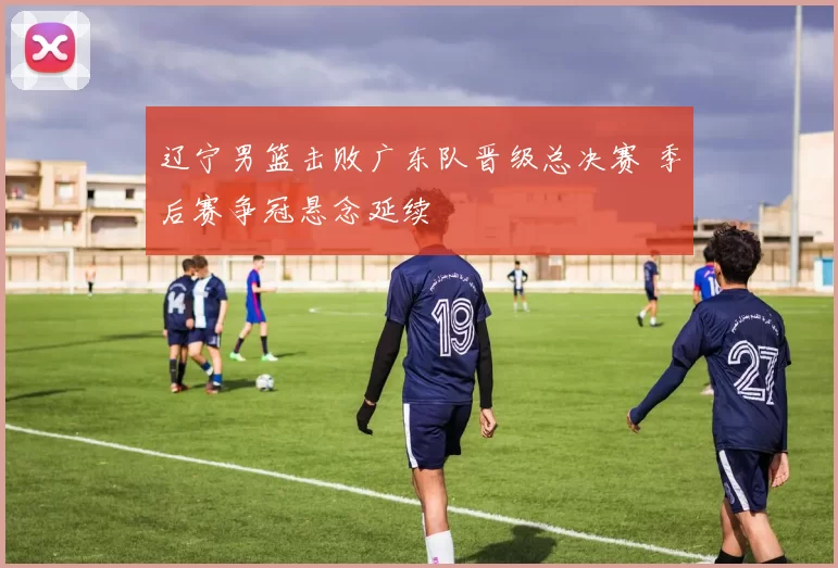 辽宁男篮击败广东队晋级总决赛 季后赛争冠悬念延续