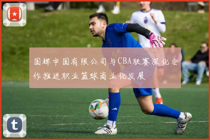 国辉中国有限公司与CBA联赛深化合作推进职业篮球商业化发展