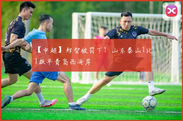 【中超】郑智被罚下！山东泰山1比1扳平青岛西海岸